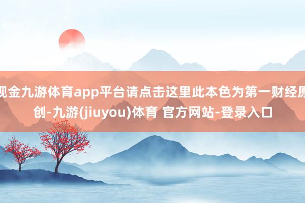 现金九游体育app平台请点击这里此本色为第一财经原创-九游(jiuyou)体育 官方网站-登录入口