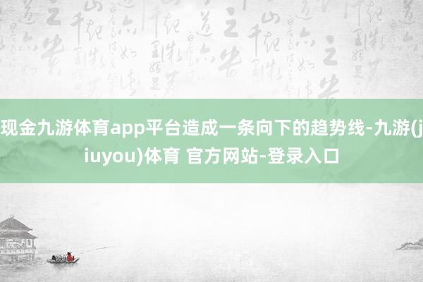 现金九游体育app平台造成一条向下的趋势线-九游(jiuyou)体育 官方网站-登录入口