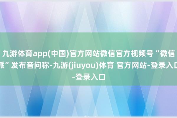 九游体育app(中国)官方网站微信官方视频号“微信派”发布音问称-九游(jiuyou)体育 官方网站-登录入口