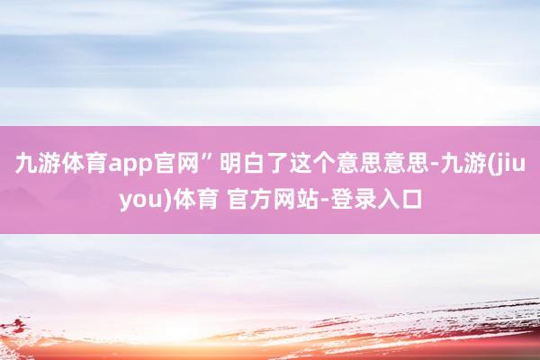 九游体育app官网”明白了这个意思意思-九游(jiuyou)体育 官方网站-登录入口