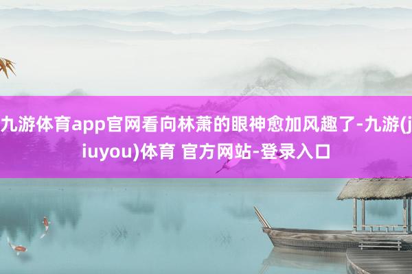 九游体育app官网看向林萧的眼神愈加风趣了-九游(jiuyou)体育 官方网站-登录入口