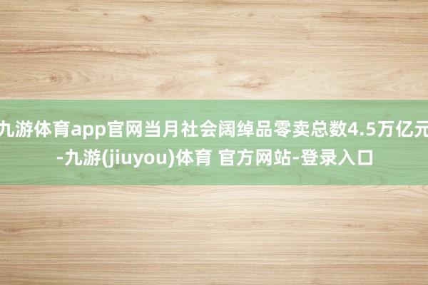 九游体育app官网当月社会阔绰品零卖总数4.5万亿元-九游(jiuyou)体育 官方网站-登录入口