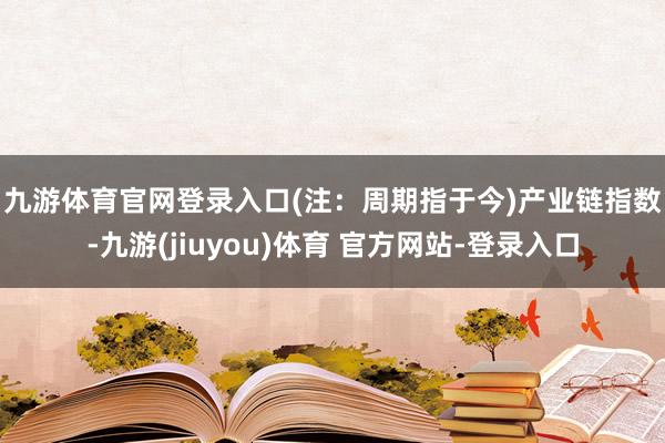 九游体育官网登录入口(注：周期指于今)　　产业链指数-九游(jiuyou)体育 官方网站-登录入口