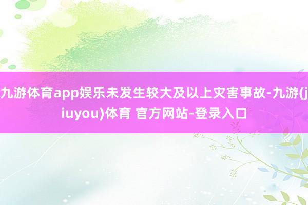 九游体育app娱乐未发生较大及以上灾害事故-九游(jiuyou)体育 官方网站-登录入口