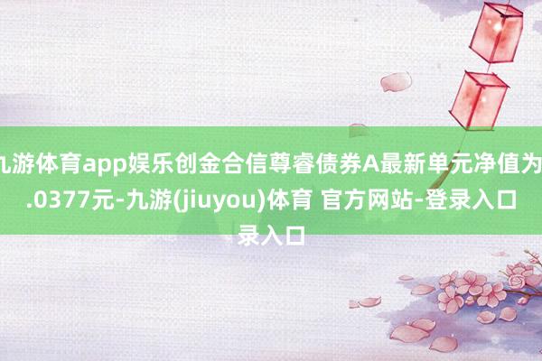 九游体育app娱乐创金合信尊睿债券A最新单元净值为1.0377元-九游(jiuyou)体育 官方网站-登录入口