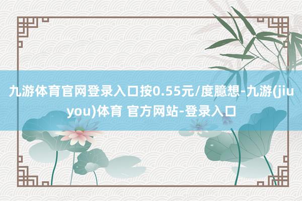 九游体育官网登录入口按0.55元/度臆想-九游(jiuyou)体育 官方网站-登录入口
