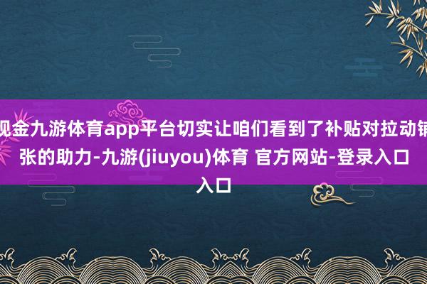 现金九游体育app平台切实让咱们看到了补贴对拉动铺张的助力-九游(jiuyou)体育 官方网站-登录入口