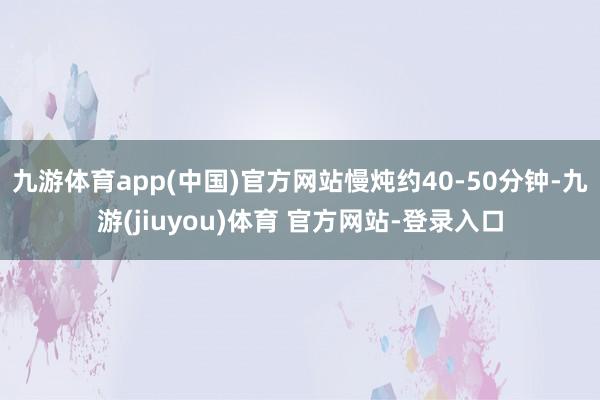 九游体育app(中国)官方网站慢炖约40-50分钟-九游(jiuyou)体育 官方网站-登录入口