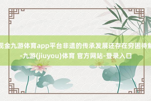 现金九游体育app平台非遗的传承发展还存在穷困待解-九游(jiuyou)体育 官方网站-登录入口
