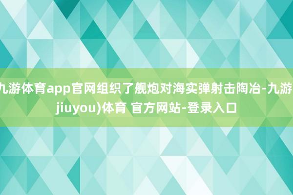 九游体育app官网组织了舰炮对海实弹射击陶冶-九游(jiuyou)体育 官方网站-登录入口