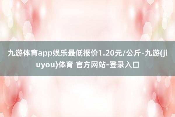 九游体育app娱乐最低报价1.20元/公斤-九游(jiuyou)体育 官方网站-登录入口