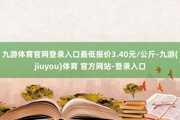九游体育官网登录入口最低报价3.40元/公斤-九游(jiuyou)体育 官方网站-登录入口
