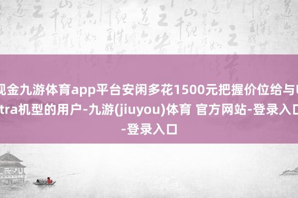 现金九游体育app平台安闲多花1500元把握价位给与Ultra机型的用户-九游(jiuyou)体育 官方网站-登录入口