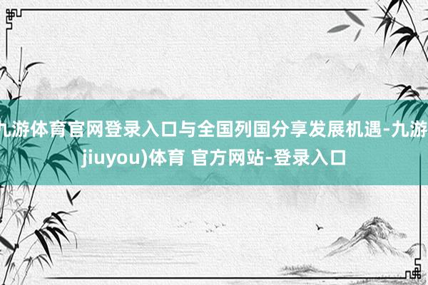 九游体育官网登录入口与全国列国分享发展机遇-九游(jiuyou)体育 官方网站-登录入口