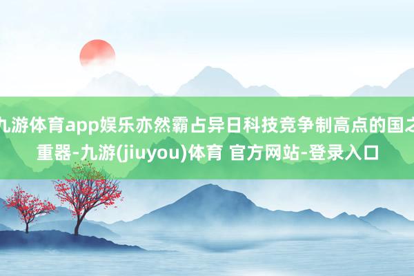 九游体育app娱乐亦然霸占异日科技竞争制高点的国之重器-九游(jiuyou)体育 官方网站-登录入口