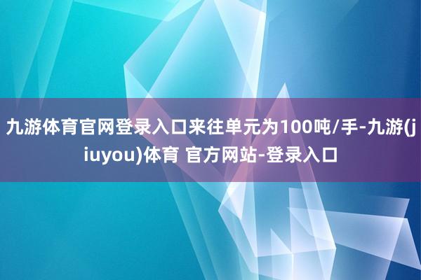 九游体育官网登录入口来往单元为100吨/手-九游(jiuyou)体育 官方网站-登录入口
