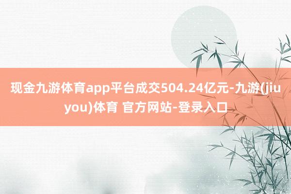 现金九游体育app平台成交504.24亿元-九游(jiuyou)体育 官方网站-登录入口