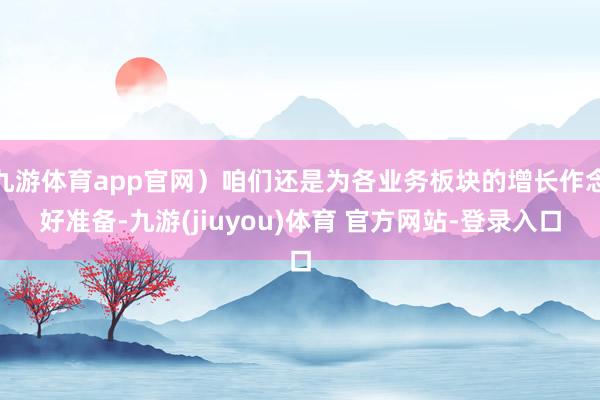 九游体育app官网）咱们还是为各业务板块的增长作念好准备-九游(jiuyou)体育 官方网站-登录入口