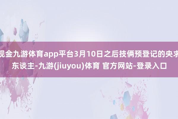 现金九游体育app平台3月10日之后技俩预登记的央求东谈主-九游(jiuyou)体育 官方网站-登录入口