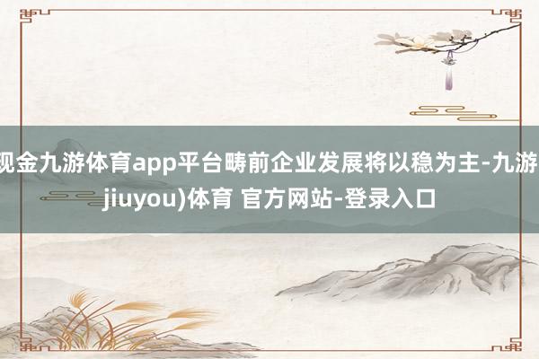 现金九游体育app平台畴前企业发展将以稳为主-九游(jiuyou)体育 官方网站-登录入口