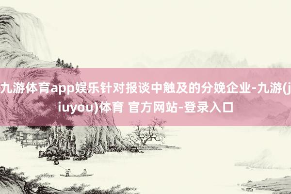 九游体育app娱乐针对报谈中触及的分娩企业-九游(jiuyou)体育 官方网站-登录入口