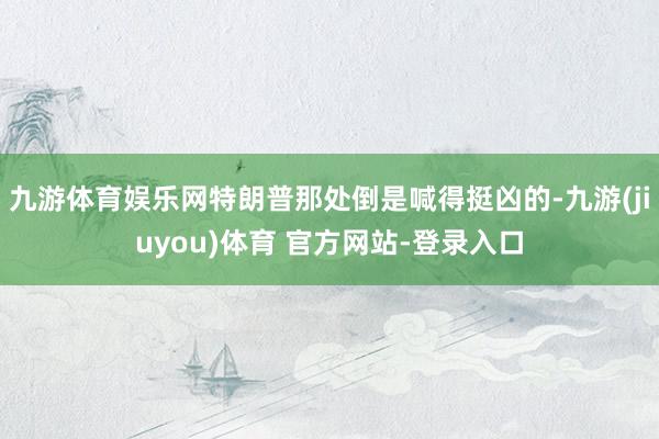 九游体育娱乐网特朗普那处倒是喊得挺凶的-九游(jiuyou)体育 官方网站-登录入口