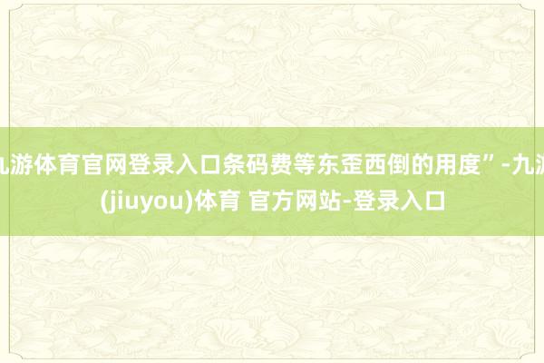九游体育官网登录入口条码费等东歪西倒的用度”-九游(jiuyou)体育 官方网站-登录入口