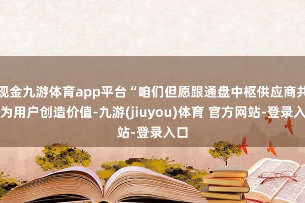 现金九游体育app平台“咱们但愿跟通盘中枢供应商共同为用户创造价值-九游(jiuyou)体育 官方网站-登录入口
