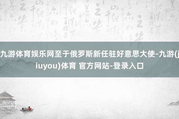 九游体育娱乐网至于俄罗斯新任驻好意思大使-九游(jiuyou)体育 官方网站-登录入口