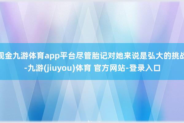 现金九游体育app平台尽管胎记对她来说是弘大的挑战-九游(jiuyou)体育 官方网站-登录入口
