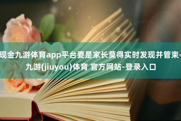 现金九游体育app平台要是家长莫得实时发现并管束-九游(jiuyou)体育 官方网站-登录入口