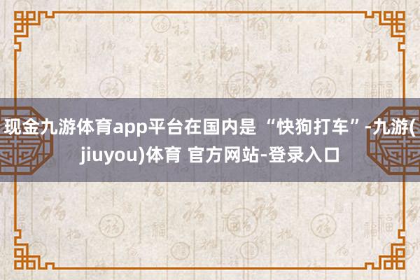 现金九游体育app平台在国内是 “快狗打车”-九游(jiuyou)体育 官方网站-登录入口