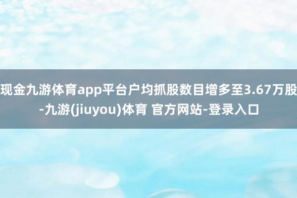 现金九游体育app平台户均抓股数目增多至3.67万股-九游(jiuyou)体育 官方网站-登录入口