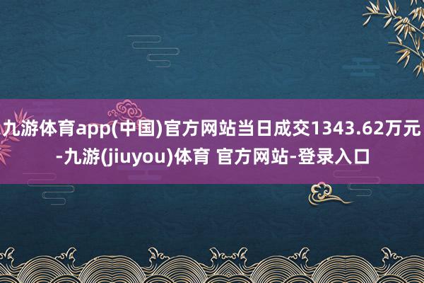 九游体育app(中国)官方网站当日成交1343.62万元-九游(jiuyou)体育 官方网站-登录入口