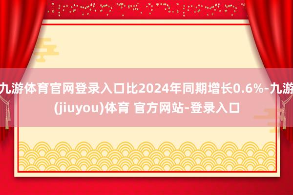 九游体育官网登录入口比2024年同期增长0.6%-九游(jiuyou)体育 官方网站-登录入口