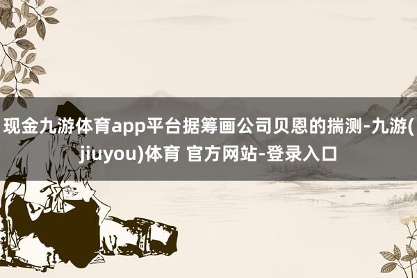现金九游体育app平台　　据筹画公司贝恩的揣测-九游(jiuyou)体育 官方网站-登录入口
