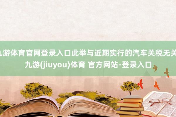 九游体育官网登录入口此举与近期实行的汽车关税无关-九游(jiuyou)体育 官方网站-登录入口