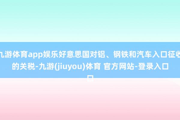 九游体育app娱乐好意思国对铝、钢铁和汽车入口征收的关税-九游(jiuyou)体育 官方网站-登录入口