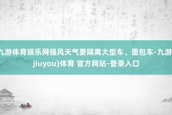 九游体育娱乐网强风天气要隔离大型车、面包车-九游(jiuyou)体育 官方网站-登录入口
