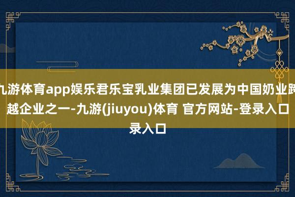 九游体育app娱乐君乐宝乳业集团已发展为中国奶业跨越企业之一-九游(jiuyou)体育 官方网站-登录入口