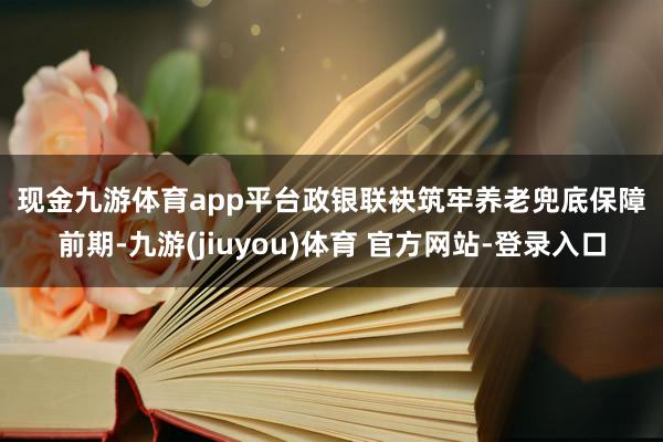 现金九游体育app平台　　政银联袂筑牢养老兜底保障　　前期-九游(jiuyou)体育 官方网站-登录入口