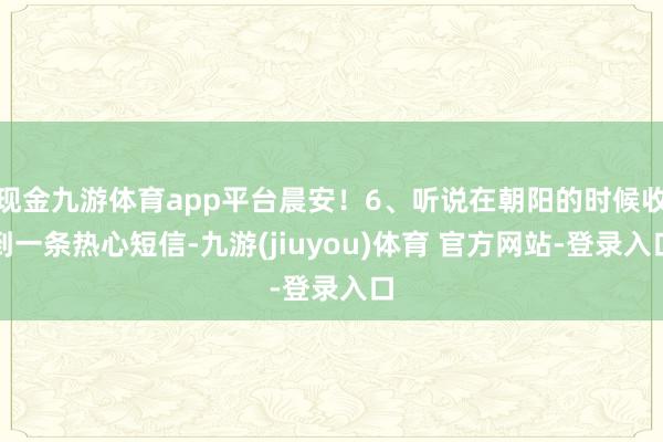 现金九游体育app平台晨安！6、听说在朝阳的时候收到一条热心短信-九游(jiuyou)体育 官方网站-登录入口