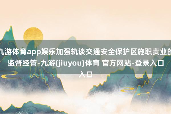 九游体育app娱乐加强轨谈交通安全保护区施职责业的监督经管-九游(jiuyou)体育 官方网站-登录入口