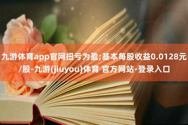 九游体育app官网扭亏为盈;基本每股收益0.0128元/股-九游(jiuyou)体育 官方网站-登录入口