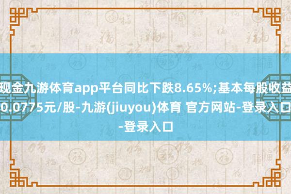 现金九游体育app平台同比下跌8.65%;基本每股收益0.0775元/股-九游(jiuyou)体育 官方网站-登录入口