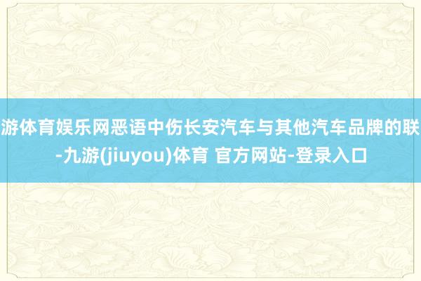 九游体育娱乐网恶语中伤长安汽车与其他汽车品牌的联系-九游(jiuyou)体育 官方网站-登录入口