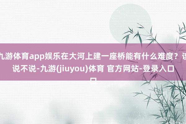 九游体育app娱乐在大河上建一座桥能有什么难度？该说不说-九游(jiuyou)体育 官方网站-登录入口