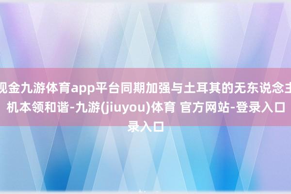 现金九游体育app平台同期加强与土耳其的无东说念主机本领和谐-九游(jiuyou)体育 官方网站-登录入口