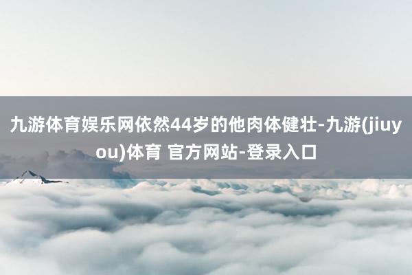 九游体育娱乐网依然44岁的他肉体健壮-九游(jiuyou)体育 官方网站-登录入口