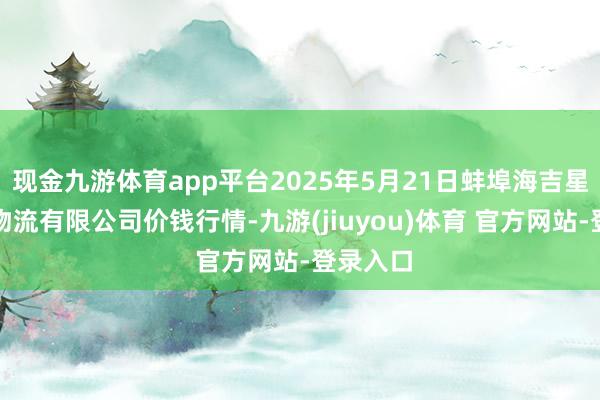 现金九游体育app平台2025年5月21日蚌埠海吉星农居品物流有限公司价钱行情-九游(jiuyou)体育 官方网站-登录入口